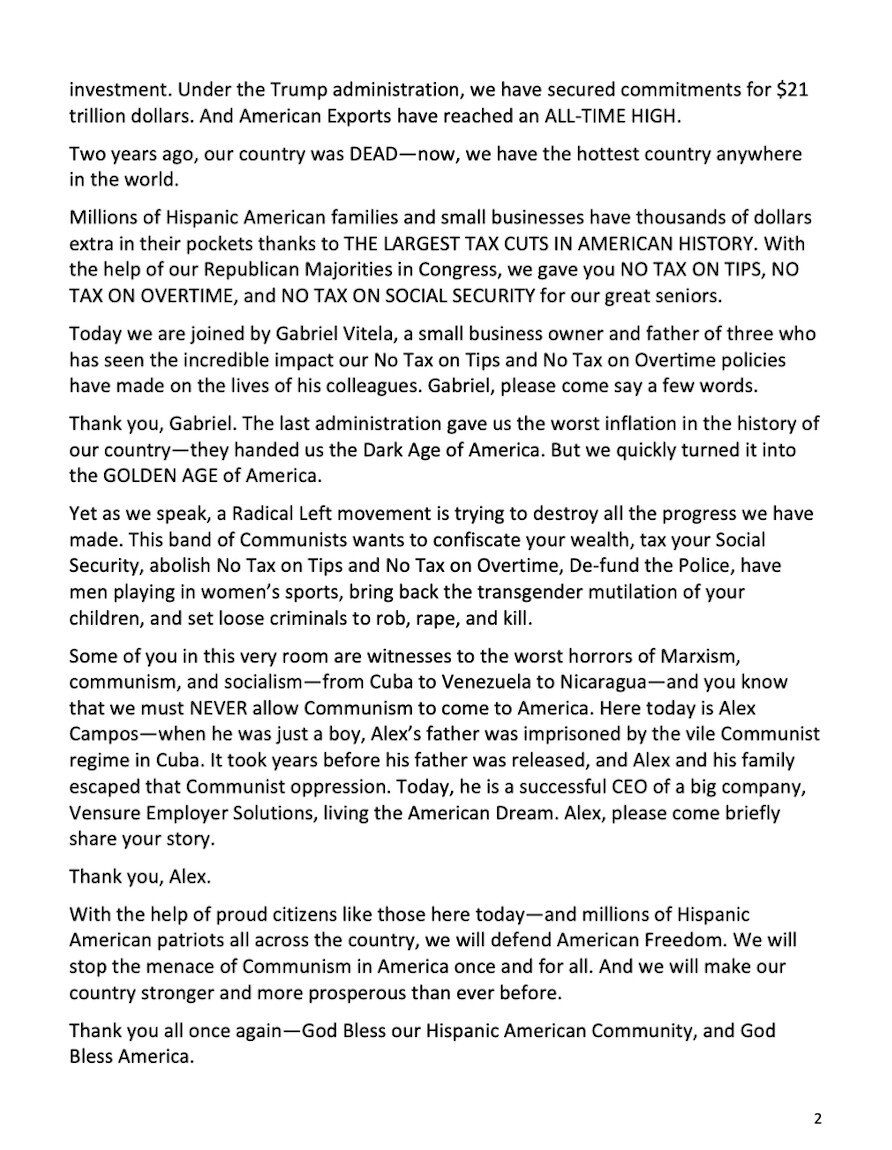 The image is a document containing a speech or statement. The transcription is as follows:

investment. Under the Trump administration, we have secured commitments for $21 trillion dollars. And American Exports have reached an ALL-TIME HIGH.

Two years ago, our country was DEAD—now, we have the hottest country anywhere in the world.

Millions of Hispanic American families and small businesses have thousands of dollars extra in their pockets thanks to THE LARGEST TAX CUTS IN AMERICAN HISTORY. With the help of our Republican Majorities in Congress, we gave you NO TAX ON TIPS, NO TAX ON OVERTIME, and NO TAX ON SOCIAL SECURITY for our great seniors.

Today we are joined by Gabriel Vitelca, a small business owner and father of three who has seen the incredible impact our No Tax on Tips and No Tax on Overtime policies have made on the lives of his colleagues. Gabriel, please come say a few words.

Thank you, Gabriel. The last administration gave us the worst inflation in the history of our country—they handed us the Dark Age of America. But we quickly turned it into the GOLDEN AGE of America.

Yet as we speak, a Radical Left movement is trying to destroy all the progress we have made. This band of Communists wants to confiscate your wealth, tax your Social Security, abolish No Tax on Tips and No Tax on Overtime, De-fund the Police, have men playing in women's sports, bring back the transgender mutilation of your children, and set loose criminals to rob, rape, and kill.

Some of you in this very room are witnesses to the worst horrors of Marxism, communism, and socialism—from Cuba to Venezuela to Nicaragua—and you know that we must NEVER allow Communism to come to America. Here today is Alex Campos—when he was just a boy, Alex’s father was imprisoned by the vile Communist regime in Cuba. It took years before his father was released, and Alex and his family escaped that Communist oppression. Today, he is a successful CEO of a big company, Vensure Employer Solutions, living the American Dream. Alex, please come briefly share your story.

Thank you, Alex.

With the help of proud citizens like those here today—and millions of Hispanic American patriots all across the country, we will defend American Freedom. We will stop the menace of Communism in America once and for all. And we will make our country stronger and more prosperous than ever before.

Thank you all once again—God Bless our Hispanic American Community, and God Bless America.