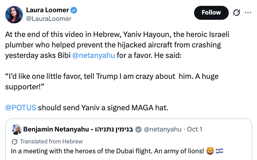 Social media post by Laura Loomer:

At the end of this video in Hebrew, Yaniv Hayoun, the heroic Israeli plumber who helped prevent the hijacked aircraft from crashing yesterday asks Bibi @netanyahu for a favor. He said:

“I’d like one little favor, tell Trump I am crazy about him. A huge supporter!”

@POTUS should send Yaniv a signed MAGA hat.

Embedded social media post by Benjamin Netanyahu:

Translated from Hebrew: In a meeting with the heroes of the Dubai flight. An army of lions! 🦁🇮🇱