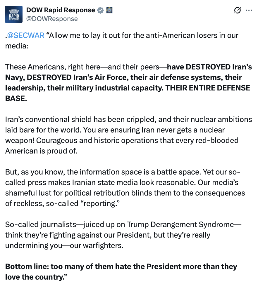 This image is a social media post from an account named "DOW Rapid Response."

.@SECWAR “Allow me to lay it out for the anti-American losers in our media:

These Americans, right here—and their peers—have DESTROYED Iran’s Navy, DESTROYED Iran’s Air Force, their air defense systems, their leadership, their military industrial capacity. THEIR ENTIRE DEFENSE BASE.

Iran’s conventional shield has been crippled, and their nuclear ambitions laid bare for the world. You are ensuring Iran never gets a nuclear weapon! Courageous and historic operations that every red-blooded American is proud of.

But, as you know, the information space is a battle space. Yet our so-called press makes Iranian state media look reasonable. Our media’s shameful lust for political retribution blinds them to the consequences of reckless, so-called “reporting.”

So-called journalists—juiced up on Trump Derangement Syndrome—think they’re fighting against our President, but they’re really undermining you—our warfighters.

Bottom line: too many of them hate the President more than they love the country.”