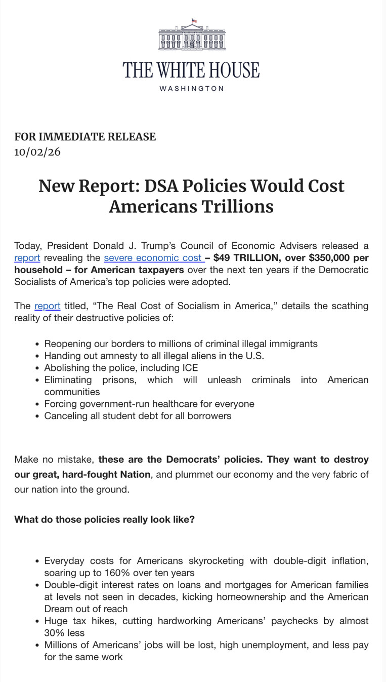 This is an image of a document from "THE WHITE HOUSE WASHINGTON."

FOR IMMEDIATE RELEASE  
10/02/26

New Report: DSA Policies Would Cost Americans Trillions

Today, President Donald J. Trump’s Council of Economic Advisers released a report revealing the severe economic cost – $49 TRILLION, over $350,000 per household – for American taxpayers over the next ten years if the Democratic Socialists of America’s top policies were adopted.

The report titled, “The Real Cost of Socialism in America,” details the scathing reality of their destructive policies of:

- Reopening our borders to millions of criminal illegal immigrants
- Handing out amnesty to all illegal aliens in the U.S.
- Abolishing the police, including ICE
- Eliminating prisons, which will unleash criminals into American communities
- Forcing government-run healthcare for everyone
- Canceling all student debt for all borrowers

Make no mistake, these are the Democrats’ policies. They want to destroy our great, hard-fought Nation, and plummet our economy and the very fabric of our nation into the ground.

What do those policies really look like?

- Everyday costs for Americans skyrocketing with double-digit inflation, soaring up to 160% over ten years
- Double-digit interest rates on loans and mortgages for American families at levels not seen in decades, kicking homeownership and the American Dream out of reach
- Huge tax hikes, cutting hardworking Americans’ paychecks by almost 30% less
- Millions of Americans’ jobs will be lost, high unemployment, and less pay for the same work