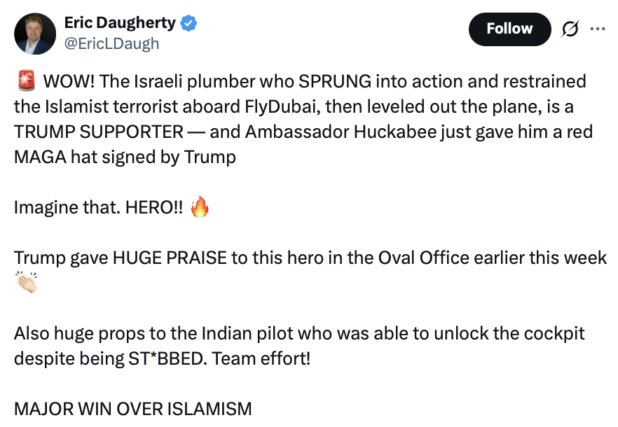 The image is a screenshot of a social media post by Eric Daugherty (@EricLDaugh) with the following text:

"🚨 WOW! The Israeli plumber who SPRUNG into action and restrained the Islamist terrorist aboard FlyDubai, then leveled out the plane, is a TRUMP SUPPORTER — and Ambassador Huckabee just gave him a red MAGA hat signed by Trump

Imagine that. HERO!! 🔥

Trump gave HUGE PRAISE to this hero in the Oval Office earlier this week 👏🏼

Also huge props to the Indian pilot who was able to unlock the cockpit despite being ST*BBED. Team effort!

MAJOR WIN OVER ISLAMISM"