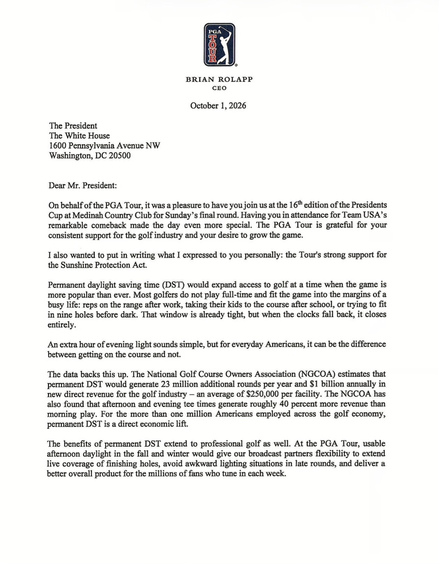 Document type: Letter

---

PGA TOUR

BRIAN ROLAPP  
CEO

October 1, 2026

The President  
The White House  
1600 Pennsylvania Avenue NW  
Washington, DC 20500

Dear Mr. President:

On behalf of the PGA Tour, it was a pleasure to have you join us at the 16th edition of the Presidents Cup at Medinah Country Club for Sunday’s final round. Having you in attendance for Team USA’s remarkable comeback made the day even more special. The PGA Tour is grateful for your consistent support for the golf industry and your desire to grow the game.

I also wanted to put in writing what I expressed to you personally: the Tour's strong support for the Sunshine Protection Act.

Permanent daylight saving time (DST) would expand access to golf at a time when the game is more popular than ever. Most golfers do not play full-time and fit the game into the margins of a busy life: reps on the range after work, taking their kids to the course after school, or trying to fit in nine holes before dark. That window is already tight, but when the clocks fall back, it closes entirely.

An extra hour of evening light sounds simple, but for everyday Americans, it can be the difference between getting on the course and not.

The data backs this up. The National Golf Course Owners Association (NGCOA) estimates that permanent DST would generate 23 million additional rounds per year and $1 billion annually in new direct revenue for the golf industry – an average of $250,000 per facility. The NGCOA has also found that afternoon and evening tee times generate roughly 40 percent more revenue than morning play. For the more than one million Americans employed across the golf economy, permanent DST is a direct economic lift.

The benefits of permanent DST extend to professional golf as well. At the PGA Tour, usable afternoon daylight in the fall and winter would give our broadcast partners flexibility to extend live coverage of finishing holes, avoid awkward lighting situations in late rounds, and deliver a better overall product for the millions of fans who tune in each week.
