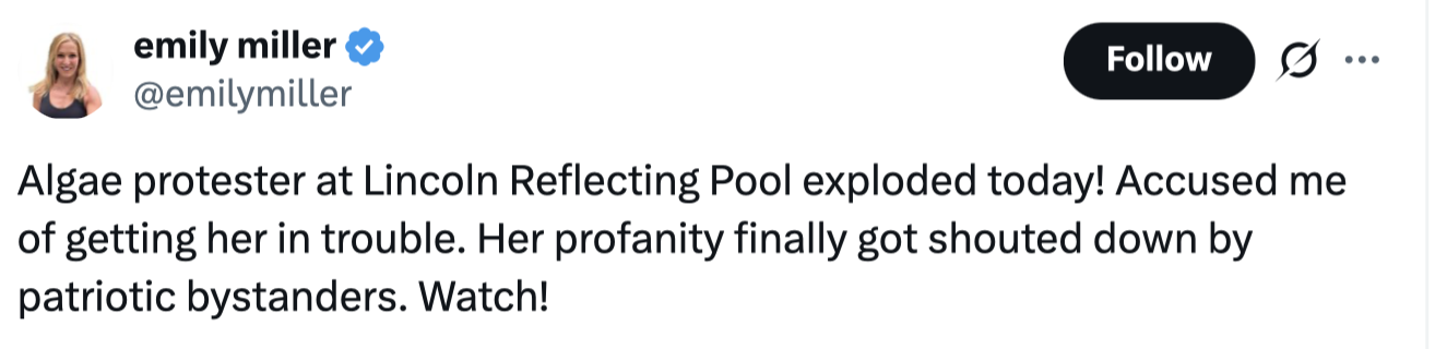 Social media post by emily miller (@emilymiller):

"Algae protester at Lincoln Reflecting Pool exploded today! Accused me of getting her in trouble. Her profanity finally got shouted down by patriotic bystanders. Watch!"
