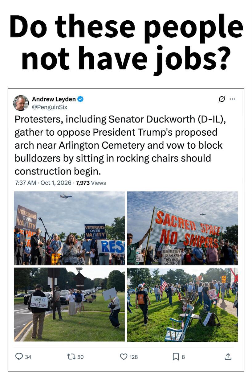 Do these people not have jobs?

Andrew Leyden  
@PenguinSix

Protesters, including Senator Duckworth (D-IL), gather to oppose President Trump's proposed arch near Arlington Cemetery and vow to block bulldozers by sitting in rocking chairs should construction begin.  
7:37 AM · Oct 1, 2026 · 7,973 Views

[Images show various protesters with signs, including "VETERANS OVER VANITY", "SACRED SPACE NO SNIPERS", and "ARCH OF CORRUPTION". Some are sitting in rocking chairs.]  

34 replies, 50 retweets, 128 likes, 8 bookmarks