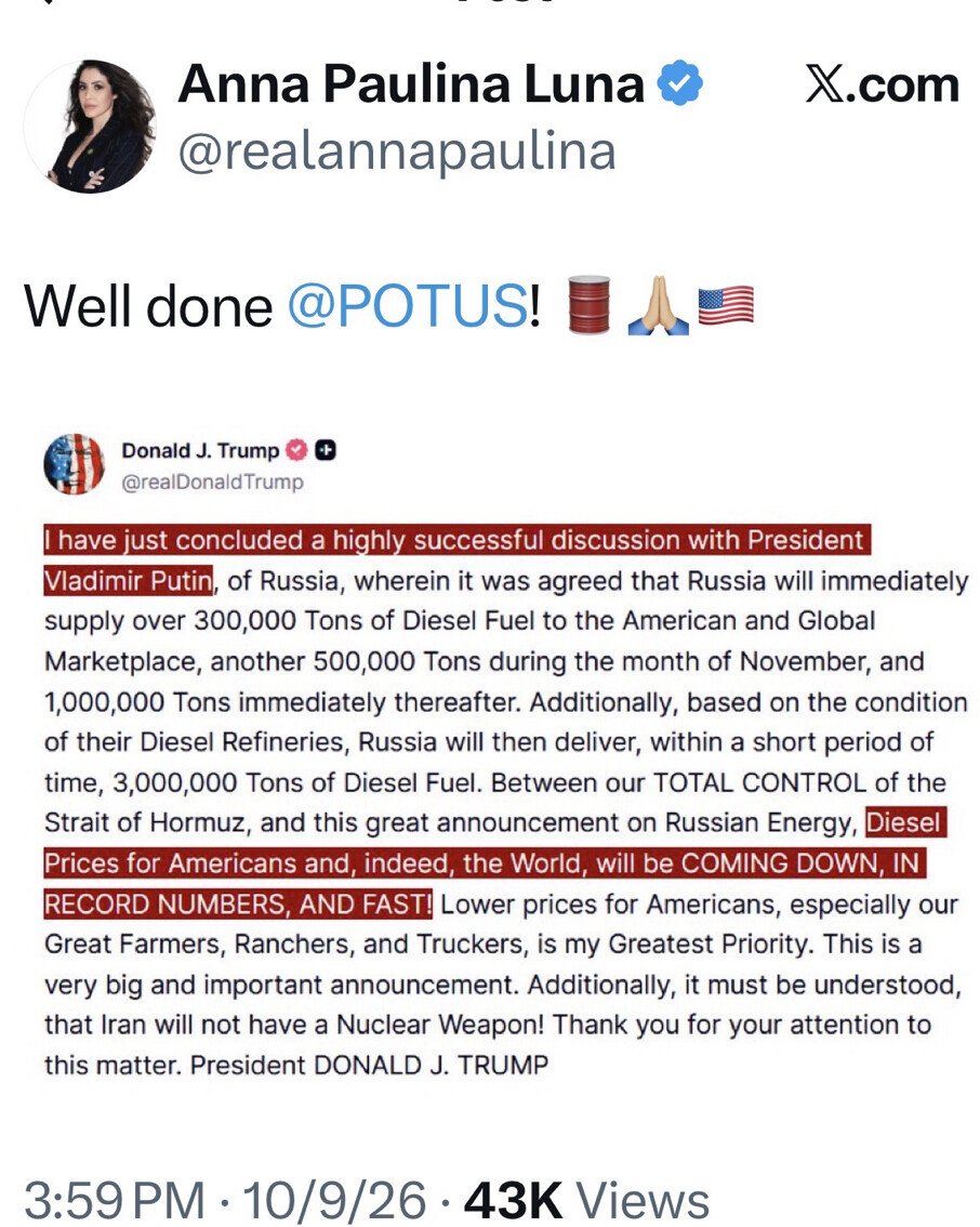 The image is a screenshot of social media posts.

Anna Paulina Luna  
@realannapaulina  
x.com  

Well done @POTUS! [emoji of oil barrel] [praying hands] [US flag]  

Donald J. Trump   
@realDonaldTrump  

I have just concluded a highly successful discussion with President Vladimir Putin, of Russia, wherein it was agreed that Russia will immediately supply over 300,000 Tons of Diesel Fuel to the American and Global Marketplace, another 500,000 Tons during the month of November, and 1,000,000 Tons immediately thereafter. Additionally, based on the condition of their Diesel Refineries, Russia will then deliver, within a short period of time, 3,000,000 Tons of Diesel Fuel. Between our TOTAL CONTROL of the Strait of Hormuz, and this great announcement on Russian Energy, Diesel Prices for Americans and, indeed, the World, will be COMING DOWN, IN RECORD NUMBERS, AND FAST! Lower prices for Americans, especially our Great Farmers, Ranchers, and Truckers, is my Greatest Priority. This is a very big and important announcement. Additionally, it must be understood, that Iran will not have a Nuclear Weapon! Thank you for your attention to this matter. President DONALD J. TRUMP  

3:59PM · 10/9/26 · 43K Views