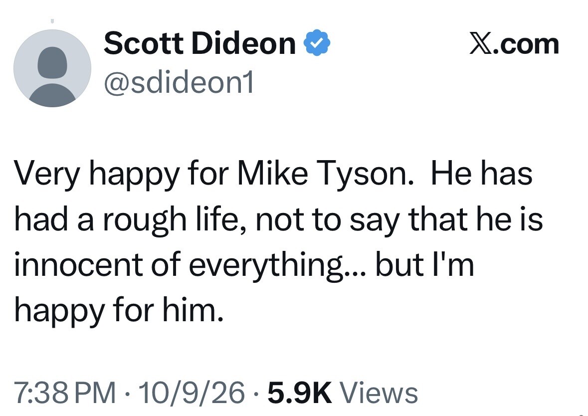 Social media post from X.com:

Scott Dideon [Verified Account]
@sdideon1

Very happy for Mike Tyson. He has had a rough life, not to say that he is innocent of everything... but I'm happy for him.

7:38 PM · 10/9/26 · 5.9K Views