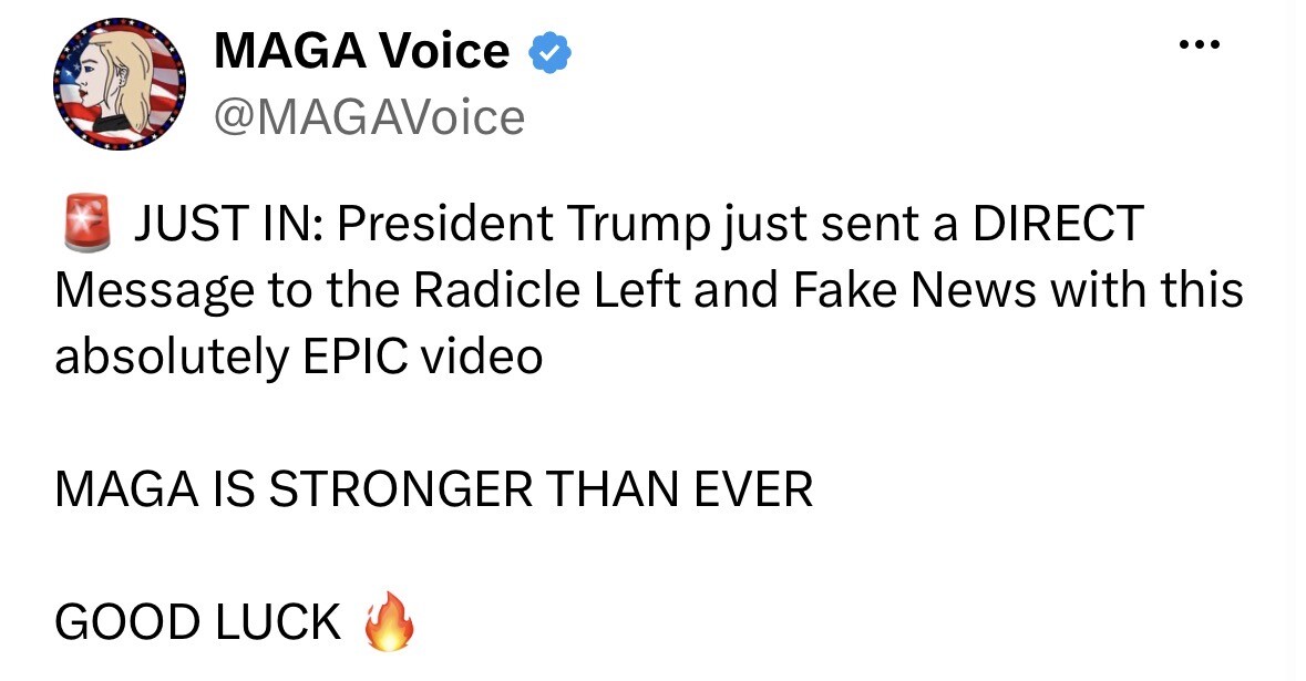 Social media post screenshot.

MAGA Voice  
@MAGAvoice

🚨 JUST IN: President Trump just sent a DIRECT Message to the Radicle Left and Fake News with this absolutely EPIC video

MAGA IS STRONGER THAN EVER

GOOD LUCK 🔥