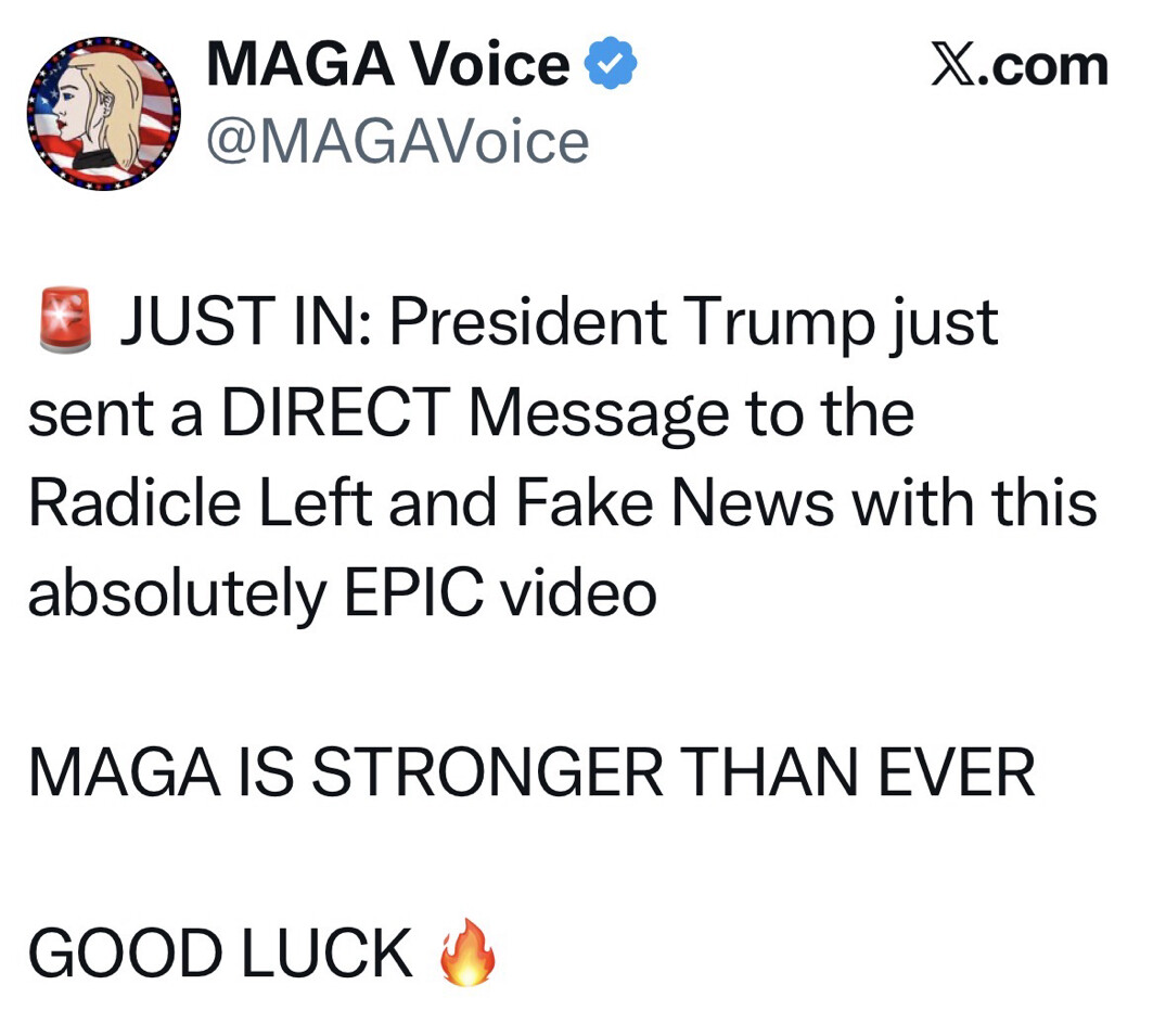 Social media screenshot from X.com.

MAGA Voice
@MAGAVoice

🚨 JUST IN: President Trump just sent a DIRECT Message to the Radicle Left and Fake News with this absolutely EPIC video

MAGA IS STRONGER THAN EVER

GOOD LUCK 🔥