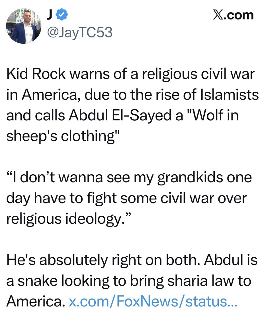 The image is a screenshot of a social media post from X.com by the user @JayTC53. The post reads:

"Kid Rock warns of a religious civil war in America, due to the rise of Islamists and calls Abdul El-Sayed a 'Wolf in sheep's clothing'

'I don’t wanna see my grandkids one day have to fight some civil war over religious ideology.'

He's absolutely right on both. Abdul is a snake looking to bring sharia law to America. x.com/FoxNews/status..."