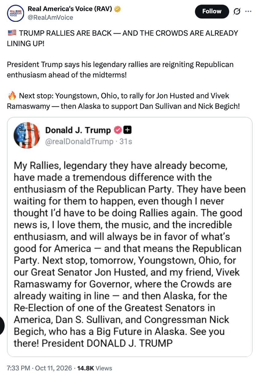 Social media post screenshot.

Real America's Voice (RAV) @RealAmVoice  
🇺🇸 TRUMP RALLIES ARE BACK — AND THE CROWDS ARE ALREADY LINING UP!  
President Trump says his legendary rallies are reigniting Republican enthusiasm ahead of the midterms!
🔥 Next stop: Youngstown, Ohio, to rally for Jon Husted and Vivek Ramaswamy — then Alaska to support Dan Sullivan and Nick Begich!

Donald J. Trump @realDonaldTrump
My Rallies, legendary they have already become, have made a tremendous difference with the enthusiasm of the Republican Party. They have been waiting for them to happen, even though I never thought I’d have to be doing Rallies again. The good news is, I love them, the music, and the incredible enthusiasm, and will always be in favor of what’s good for America — and that means the Republican Party. Next stop, tomorrow, Youngstown, Ohio, for our Great Senator Jon Husted, and my friend, Vivek Ramaswamy for Governor, where the Crowds are already waiting in line — and then Alaska, for the Re-Election of one of the Greatest Senators in America, Dan S. Sullivan, and Congressman Nick Begich, who has a Big Future in Alaska. See you there! President DONALD J. TRUMP

7:33 PM · Oct 11, 2026 · 14.8K Views