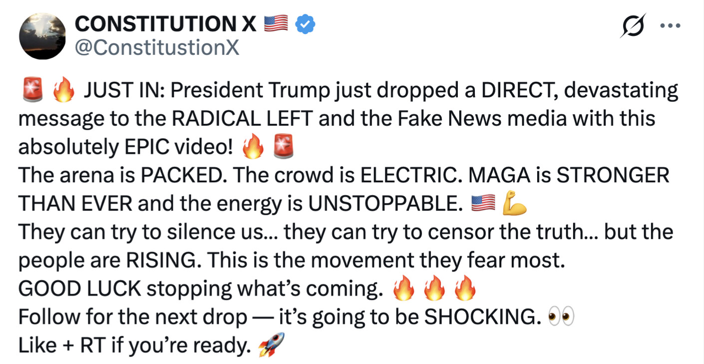 Social media post screenshot. Text reads:

"🚨🔥 JUST IN: President Trump just dropped a DIRECT, devastating message to the RADICAL LEFT and the Fake News media with this absolutely EPIC video! 🔥🚨 The arena is PACKED. The crowd is ELECTRIC. MAGA is STRONGER THAN EVER and the energy is UNSTOPPABLE. 🇺🇸 💪 They can try to silence us... they can try to censor the truth... but the people are RISING. This is the movement they fear most. GOOD LUCK stopping what’s coming. 🔥🔥🔥 Follow for the next drop — it’s going to be SHOCKING. 👀 Like + RT if you’re ready. 🚀"