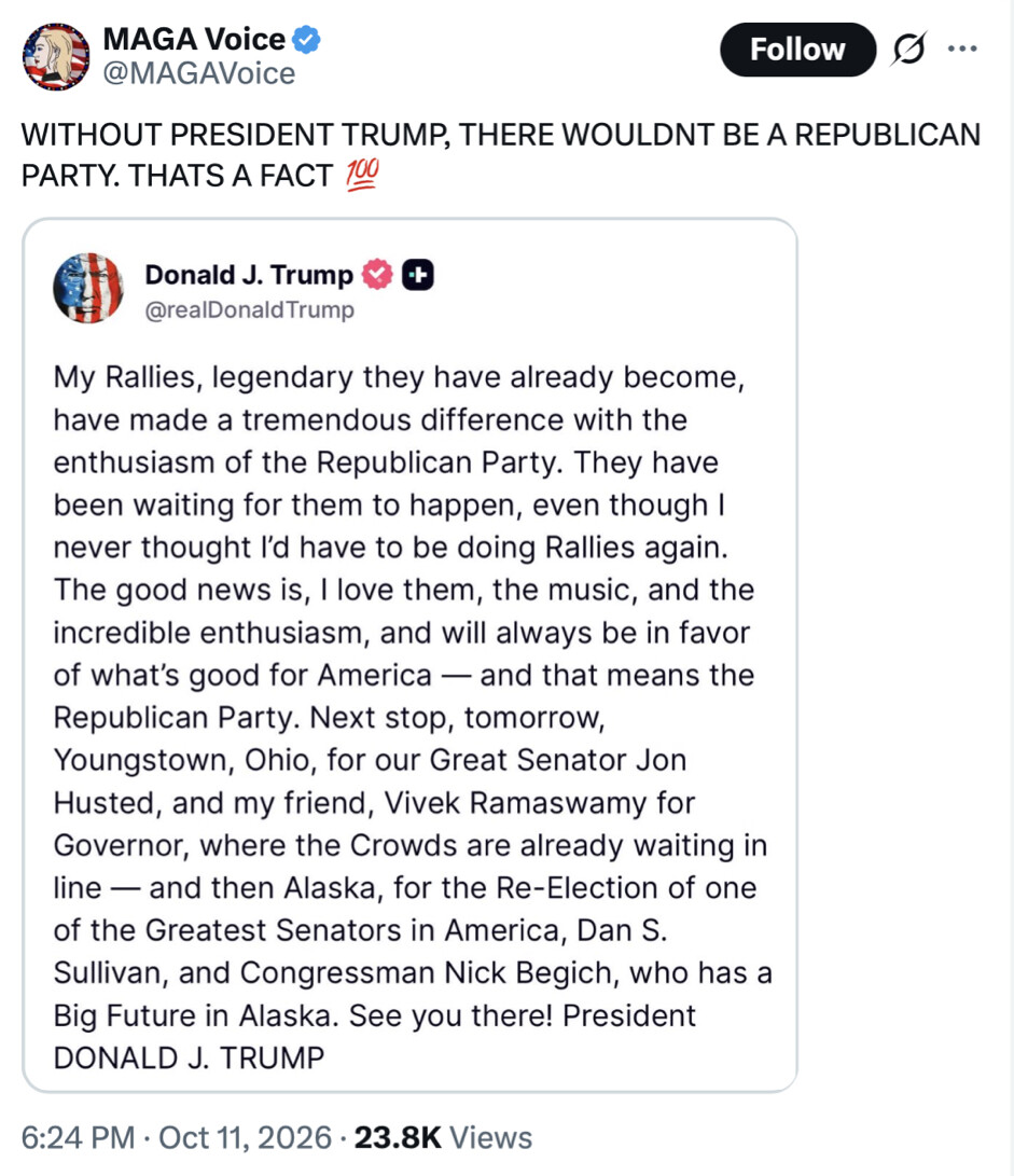 Social media screenshot of a tweet.

@MAGAVoice
WITHOUT PRESIDENT TRUMP, THERE WOULDN'T BE A REPUBLICAN PARTY. THAT'S A FACT 💯

Donald J. Trump @realDonaldTrump
My Rallies, legendary they have already become, have made a tremendous difference with the enthusiasm of the Republican Party. They have been waiting for them to happen, even though I never thought I’d have to be doing Rallies again. The good news is, I love them, the music, and the incredible enthusiasm, and will always be in favor of what’s good for America — and that means the Republican Party. Next stop, tomorrow, Youngstown, Ohio, for our Great Senator Jon Husted, and my friend, Vivek Ramaswamy for Governor, where the Crowds are already waiting in line — and then Alaska, for the Re-Election of one of the Greatest Senators in America, Dan S. Sullivan, and Congressman Nick Begich, who has a Big Future in Alaska. See you there! President DONALD J. TRUMP

6:24 PM · Oct 11, 2026 · 23.8K Views