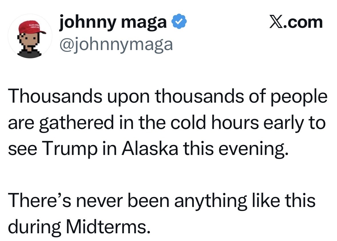 Social media screenshot from X.com. 

johnny maga  
@johnnymaga

Thousands upon thousands of people are gathered in the cold hours early to see Trump in Alaska this evening.

There’s never been anything like this during Midterms.