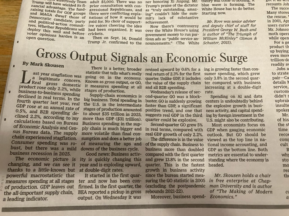 This is a newspaper article. 

Gross Output Signals an Economic Surge

By Mark Skousen

Last year stagflation was a legitimate concern. Real gross domestic product rose only 2.2%, while business-to-business spending declined in real terms. In the fourth quarter last year, real GDP rose at an annual rate of 0.5%, and B2B spending declined 2.2%, according to my calculations based on Bureau of Economic Analysis and Census Bureau data. The supply chain experienced stagflation. Consumer spending was robust, but there was a mild business recession in 2025.

The economic picture is changing, and we can see it thanks to a little-known but powerful macrostatistic that measures spending at all stages of production. GDP leaves out the all-important supply chain, a leading indicator.

There is a better, broader statistic that tells what’s really going on in the economy. Known as gross output, or GO, it measures spending at all stages of production.

Supply-chain economics is the business. Total spending in the U.S. in the intermediate stages of production amounted to about $35 trillion in 2025 — more than GDP ($31 trillion). Business spending along the supply chain is much bigger and more volatile than final consumption and does a better job of measuring the ups and downs of the business cycle.

Good news: Business activity is quickly changing this year and is exploding upward at double-digit rates.

It started in the first quarter and now has been confirmed. In the first quarter, the BEA reported a pickup in gross output. On Wednesday it was revised upward by 0.6% for a real return of 2.3% for the first quarter. Unlike GDP, it includes the value of the supply chain and all B2B spending.

Wednesday’s release of second-quarter GO was a blockbuster. GO is suddenly growing faster than GDP, a significant positive trend, and one that suggests real GDP in the third quarter could be explosive.

Second-quarter GO grew 5% in real terms, compared with real GDP growth of only 2.2%. The difference is in the value of the supply chain. Business to business more than doubled compared with the first quarter and grew 13.8% in the second quarter. This is the fastest growth in business activity since the bureau started measuring the GO statistic in 2005 (excluding the postpandemic rebounds 2021–22).

Moreover, business spending is growing faster than consumer spending, which grew only 3.8% in the second quarter compared with business increasing at a double-digit rate.

Spending on AI and data centers is undoubtedly behind the explosive growth in business activity, and capital spending by foreign investment in the U.S. might also be contributing.

Most economists focus on GDP when gauging economic outlook. But GO should be viewed as the top line in national income accounting, and GDP as the bottom line. Both metrics are essential to understanding where the economy is headed.

Mr. Skousen holds a chair in free enterprise at Chapman University and is author of “The Making of Modern Economics.”