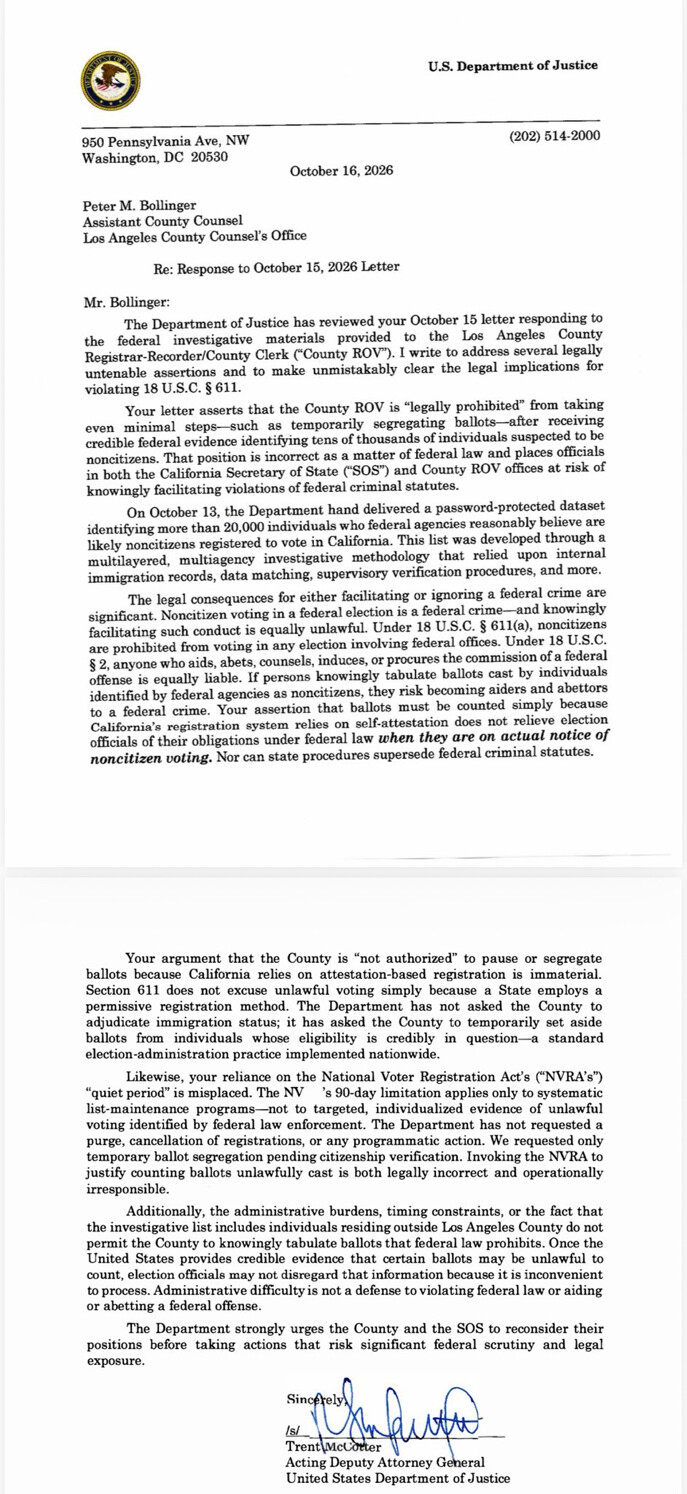 U.S. Department of Justice

950 Pennsylvania Ave, NW  
Washington, DC 20530  
(202) 514-2000  

October 16, 2026  

Peter M. Bollinger  
Assistant County Counsel  
Los Angeles County Counsel’s Office  

Re: Response to October 15, 2026 Letter  

Mr. Bollinger:  

The Department of Justice has reviewed your October 15 letter responding to the federal investigative materials provided to the Los Angeles County Registrar-Recorder/County Clerk (“County ROV”). I write to address several legally untenable assertions and to make unmistakably clear the legal implications for violating 18 U.S.C. § 611.  

Your letter asserts that the County ROV is “legally prohibited” from taking even minimal steps—such as temporarily segregating ballots—after receiving credible federal evidence identifying tens of thousands of individuals suspected to be noncitizens. That position is incorrect as a matter of federal law and places officials in both the California Secretary of State (“SOS”) and County ROV offices at risk of knowingly facilitating violations of federal criminal statutes.  

On October 13, the Department hand delivered a password-protected dataset identifying more than 20,000 individuals who federal agencies reasonably believe are likely noncitizens registered to vote in California. This list was developed through a multilayered, multiagency investigative methodology that relied upon internal immigration records, data matching, supervisory verification procedures, and more.  

The legal consequences for either facilitating or ignoring a federal crime are significant. Noncitizen voting in a federal election is a federal crime—and knowingly facilitating such conduct is equally unlawful. Under 18 U.S.C. § 611(a), noncitizens are prohibited from voting in any election involving federal offices. Under 18 U.S.C. § 2, anyone who aids, abets, counsels, induces, or procures the commission of a federal offense is equally liable. If persons knowingly tabulate ballots cast by individuals identified by federal agencies as noncitizens, they risk becoming aiders and abettors to a federal crime. Your assertion that ballots must be counted simply because California’s registration system relies on self-attestation does not relieve election officials of their obligations under federal law when they are on actual notice of noncitizen voting. Nor can state procedures supersede federal criminal statutes.  

Your argument that the County is “not authorized” to pause or segregate ballots because California relies on an attestation-based registration system is immaterial. Section 611 does not excuse unlawful voting simply because a State employs a permissive registration method. The Department has not asked the County to adjudicate immigration status; it has asked the County to temporarily set aside ballots from individuals whose eligibility is credibly in question—a standard election-administration practice implemented nationwide.  

Likewise, your reliance on the National Voter Registration Act’s (“NVRA’s”) “quiet period” is misplaced. The NVRA’s 90-day limitation applies only to systematic list-maintenance programs—not to targeted, individualized evidence of unlawful voting identified by federal law enforcement. The Department has not requested a purge, cancellation of registrations, or any programmatic action. We requested only temporary ballot segregation pending citizenship verification. Invoking the NVRA to justify counting ballots unlawfully cast is both legally incorrect and operationally irresponsible.  

Additionally, the administrative burdens, timing constraints, or the fact that the investigative list includes individuals residing outside Los Angeles County do not permit the County to knowingly tabulate ballots that federal law prohibits. Once the United States provides credible evidence that certain ballots may be unlawful to count, election officials may not disregard that information because it is inconvenient to process. Administrative difficulty is not a defense to violating federal law or aiding or abetting a federal offense.  

The Department strongly urges the County and the SOS to reconsider their positions before taking actions that risk significant federal scrutiny and legal exposure.  

Sincerely,  
/s/  
Trent McCotter  
Acting Deputy Attorney General  
United States Department of Justice  