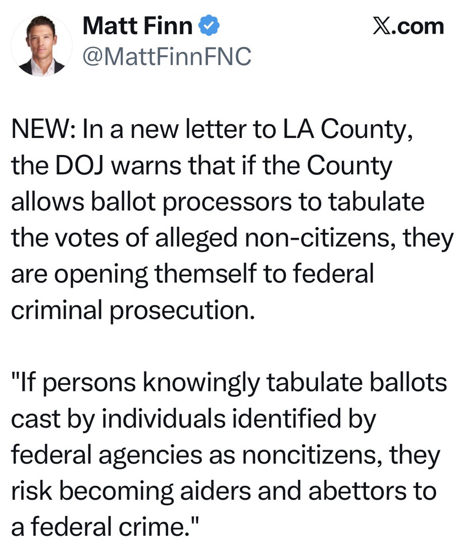 This is a social media post from X.com by Matt Finn (@MattFinnFNC). It reads:

"NEW: In a new letter to LA County, the DOJ warns that if the County allows ballot processors to tabulate the votes of alleged non-citizens, they are opening themself to federal criminal prosecution.

'If persons knowingly tabulate ballots cast by individuals identified by federal agencies as noncitizens, they risk becoming aiders and abettors to a federal crime.'"
