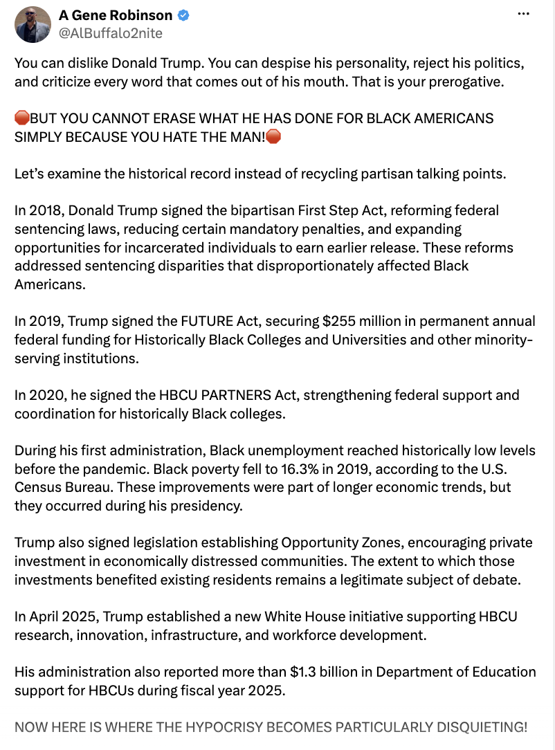 A social media screenshot features a post by A Gene Robinson (@ALBuffalo2nite).

You can dislike Donald Trump. You can despise his personality, reject his politics, and criticize every word that comes out of his mouth. That is your prerogative.

🍊BUT YOU CANNOT ERASE WHAT HE HAS DONE FOR BLACK AMERICANS SIMPLY BECAUSE YOU HATE THE MAN!🍊

Let’s examine the historical record instead of recycling partisan talking points.

In 2018, Donald Trump signed the bipartisan First Step Act, reforming federal sentencing laws, reducing certain mandatory penalties, and expanding opportunities for incarcerated individuals to earn earlier release. These reforms addressed sentencing disparities that disproportionately affected Black Americans.

In 2019, Trump signed the FUTURE Act, securing $255 million in permanent annual federal funding for Historically Black Colleges and Universities and other minority-serving institutions.

In 2020, he signed the HBCU PARTNERS Act, strengthening federal support and coordination for historically Black colleges.

During his first administration, Black unemployment reached historically low levels before the pandemic. Black poverty fell to 16.3% in 2019, according to the U.S. Census Bureau. These improvements were part of longer economic trends, but they occurred during his presidency.

Trump also signed legislation establishing Opportunity Zones, encouraging private investment in economically distressed communities. The extent to which those investments benefited existing residents remains a legitimate subject of debate.

In April 2025, Trump established a new White House initiative supporting HBCU research, innovation, infrastructure, and workforce development.

His administration also reported more than $1.3 billion in Department of Education support for HBCUs during fiscal year 2025.

NOW HERE IS WHERE THE HYPOCRISY BECOMES PARTICULARLY DISQUIETING!