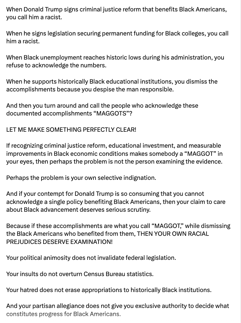 This is an image containing text.

When Donald Trump signs criminal justice reform that benefits Black Americans, you call him a racist.

When he signs legislation securing permanent funding for Black colleges, you call him a racist.

When Black unemployment reaches historic lows during his administration, you refuse to acknowledge the numbers.

When he supports historically Black educational institutions, you dismiss the accomplishments because you despise the man responsible.

And then you turn around and call the people who acknowledge these documented accomplishments “MAGGOTS”?

LET ME MAKE SOMETHING PERFECTLY CLEAR!

If recognizing criminal justice reform, educational investment, and measurable improvements in Black economic conditions makes somebody a “MAGGOT” in your eyes, then perhaps the problem is not the person examining the evidence.

Perhaps the problem is your own selective indignation.

And if your contempt for Donald Trump is so consuming that you cannot acknowledge a single policy benefiting Black Americans, then your claim to care about Black advancement deserves serious scrutiny.

Because if these accomplishments are what you call “Maggot,” while dismissing the Black Americans who benefited from them, THEN YOUR OWN RACIAL PREJUDICES DESERVE EXAMINATION!

Your political animosity does not invalidate federal legislation.

Your insults do not overturn Census Bureau statistics.

Your hatred does not erase appropriations to historically Black institutions.

And your partisan allegiance does not give you exclusive authority to decide what constitutes progress for Black Americans.