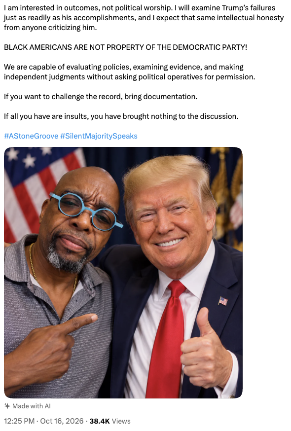 I am interested in outcomes, not political worship. I will examine Trump’s failures just as readily as his accomplishments, and I expect that same intellectual honesty from anyone criticizing him.

BLACK AMERICANS ARE NOT PROPERTY OF THE DEMOCRATIC PARTY!

We are capable of evaluating policies, examining evidence, and making independent judgments without asking political operatives for permission.

If you want to challenge the record, bring documentation.

If all you have are insults, you have brought nothing to the discussion.

#AStoneGroove #SilentMajoritySpeaks

[Image of two men, one with glasses and the other with a suit, both smiling and giving a thumbs-up gesture, with an American flag visible in the background.]

12:25 PM · Oct 16, 2026 · 38.4K Views

✨ Made with AI