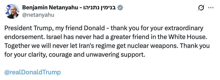 A social media post from an account named "Benjamin Netanyahu - בנימין נתניהו" with the handle "@netanyahu."

"President Trump, my friend Donald - thank you for your extraordinary endorsement. Israel has never had a greater friend in the White House. Together we will never let Iran's regime get nuclear weapons. Thank you for your clarity, courage and unwavering support.

@realDonaldTrump"