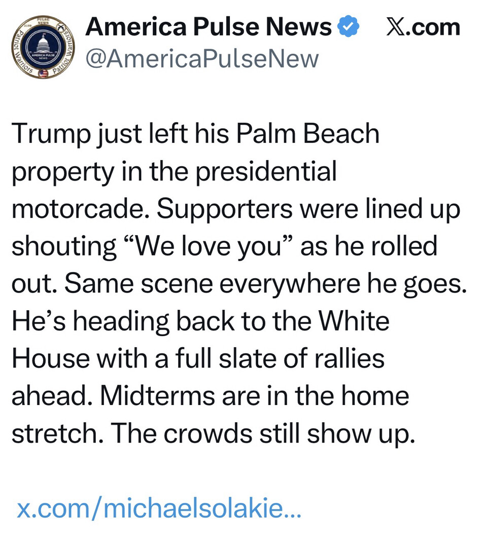 Social media screenshot from X.com

America Pulse News  
@AmericaPulseNew  

Trump just left his Palm Beach property in the presidential motorcade. Supporters were lined up shouting “We love you” as he rolled out. Same scene everywhere he goes. He’s heading back to the White House with a full slate of rallies ahead. Midterms are in the home stretch. The crowds still show up.  

x.com/michaelsolakie…