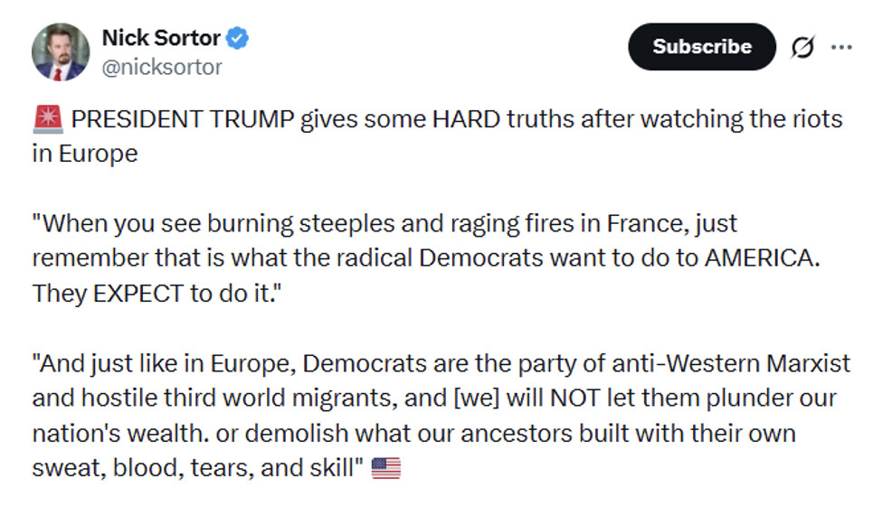 A social media screenshot from Nick Sortor (@nicksortor) reads:

"🚨 PRESIDENT TRUMP gives some HARD truths after watching the riots in Europe

'When you see burning steeples and raging fires in France, just remember that is what the radical Democrats want to do to AMERICA. They EXPECT to do it.'

'And just like in Europe, Democrats are the party of anti-Western Marxist and hostile third world migrants, and [we] will NOT let them plunder our nation's wealth. or demolish what our ancestors built with their own sweat, blood, tears, and skill' 🇺🇸"