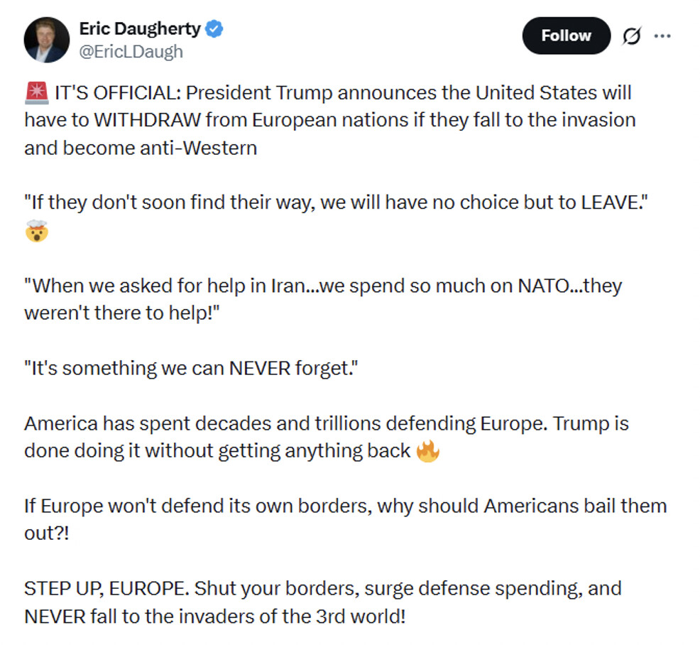 This is a screenshot of a social media post by Eric Daugherty (@EricLDaugh). The post reads:

"🚨 IT’S OFFICIAL: President Trump announces the United States will have to WITHDRAW from European nations if they fall to the invasion and become anti-Western

"If they don't soon find their way, we will have no choice but to LEAVE." 🫣

"When we asked for help in Iran...we spend so much on NATO...they weren't there to help!"

"It's something we can NEVER forget."

America has spent decades and trillions defending Europe. Trump is done doing it without getting anything back 🔥

If Europe won't defend its own borders, why should Americans bail them out?!

STEP UP, EUROPE. Shut your borders, surge defense spending, and NEVER fall to the invaders of the 3rd world!"