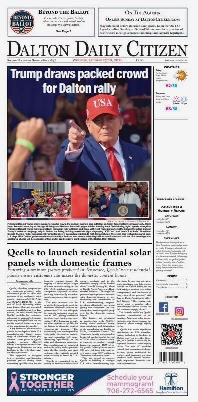 This is a newspaper front page from the "Dalton Daily Citizen" dated Wednesday, October 17-18, 2025.

Headline: 
Trump draws packed crowd for Dalton rally

A large photograph shows a man in a red "USA" hat pointing, with smaller inset images below, including a crowd and a man speaking at a podium.

Article excerpt:
President Donald Trump supporters gather on their way to his presidential campaign rally in Dalton at the Dalton Convention Center. Wednesday was his fifth visit to Georgia during his campaign for the Republican presidential nomination. Trump addressed the ongoing conflict in the Middle East, proposed improvements to the U.S. economy, and discussed domestic manufacturing. Some attendees were later escorted out of the rally by local authorities due to disturbances, according to a Dalton Daily Citizen reporter. Trump has led most of the GOP primary polls so far this campaign season but lags behind President Joe Biden in some national polls when considering a possible general election contest next year. For more on the Trump rally, see Page 3.

Weather:
62/38, 68/38

Article:
Qcells to launch residential solar panels with domestic frames
Featuring aluminum frames produced in Tennessee, Qcells' new residential panels ensure customers can access the domestic content bonus.

Additional content mentions:
- Beyond the Ballot
- On The Agenda: Online Sunday at DaltonCitizen.com
- Stronger Together: Schedule your mammogram! 706-272-655
- Hamilton Health Care System advertisement

Inside the newspaper: 2-Day Hart & Hometown Report Saturday Sunday, Take a Hike: Coosa Bald in Chattahoochee National Forest

Social media icons for Facebook, Instagram, and Twitter.