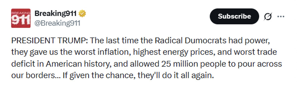 Social media post by Breaking911:

PRESIDENT TRUMP: The last time the Radical Dumocrats had power, they gave us the worst inflation, highest energy prices, and worst trade deficit in American history, and allowed 25 million people to pour across our borders... If given the chance, they'll do it all again.