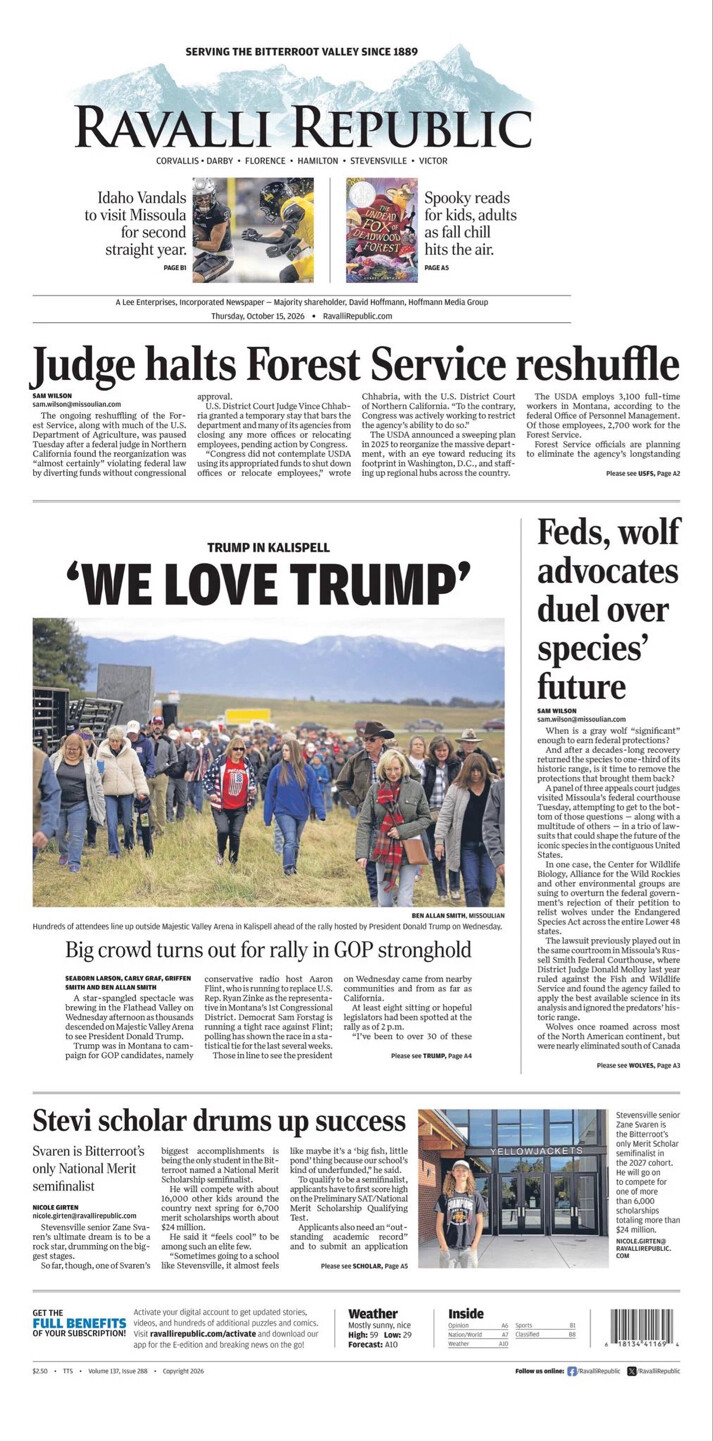**Newspaper Front Page: Ravalli Republic**

**Headlines and Articles:**

**Judge halts Forest Service reshuffle**
- Sam Wilson: sam.wilson@missoulian.com
- The proposed shuffling of the Forest Service offices was temporarily halted. The reorganization, which included bypassing congressional approval, was stopped by U.S. District Court Judge Vince Chhabria. The USDA employs 3,100 staff in Montana, 2,700 of whom are with the Forest Service. 
- Details and continuation on Page A2.

**'WE LOVE TRUMP'**
- Trump in Kalispell.
- Hundreds lined up outside Majestic Valley Arena for the Trump rally on Wednesday. 
- Big turnout in GOP stronghold.
- Report by Seaborn Larson, Carly Graf, Griffin Smith, and Ben Allan Smith.

**Feds, wolf advocates duel over species’ future**
- Sam Wilson: sam.wilson@missoulian.com
- Debate over whether gray wolves are "significant" enough for federal protections ensues. After a legal suit was argued in Missoula, the future of protections remains uncertain.

**Stevi scholar drums up success**
- Nicole Girten: nicole.girten@ravallirepublic.com
- Stevenson senior Zane Svare is the only National Merit semifinalist from Bitterroot. Known for academic prowess and music talent, Svare's success highlighted.

**Miscellaneous:**
- Sports coverage on Idaho Vandals game.
- Feature on spooky reads for fall.

**Weather**
- Mostly sunny, nice
- High: 62, Low: 39
- Forecast details on Page A10.

**Subscription and Contact**
- Encourages subscribers to activate online subscription benefits: stories, puzzles, etc.
- Credits: $2.50 | No. 173 | Volume 132 | Issue 288 | Copyright 2026

**Inside**
- More news and sections detailed on Page A4 and A5.