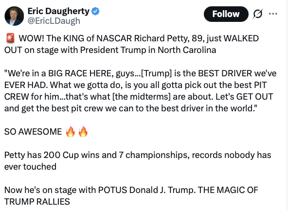 This is a social media post by Eric Daugherty. 

Text:

"Eric Daugherty
@EricLDaugh

WOW! The KING of NASCAR Richard Petty, 89, just WALKED OUT on stage with President Trump in North Carolina

"We're in a BIG RACE HERE, guys...[Trump] is the BEST DRIVER we've EVER HAD. What we gotta do, is you all gotta pick out the best PIT CREW for him...that's what [the midterms] are about. Let's GET OUT and get the best pit crew we can to the best driver in the world."

SO AWESOME 🔥🔥

Petty has 200 Cup wins and 7 championships, records nobody has ever touched

Now he's on stage with POTUS Donald J. Trump. THE MAGIC OF TRUMP RALLIES"