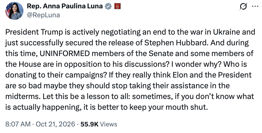 A social media post by Rep. Anna Paulina Luna (@RepLuna).

"President Trump is actively negotiating an end to the war in Ukraine and just successfully secured the release of Stephen Hubbard. And during this time, UNINFORMED members of the Senate and some members of the House are in opposition to his discussions? I wonder why? Who is donating to their campaigns? If they really think Elon and the President are so bad maybe they should stop taking their assistance in the midterms. Let this be a lesson to all: sometimes, if you don’t know what is actually happening, it is better to keep your mouth shut."

8:07 AM · Oct 21, 2026 · 55.9K Views