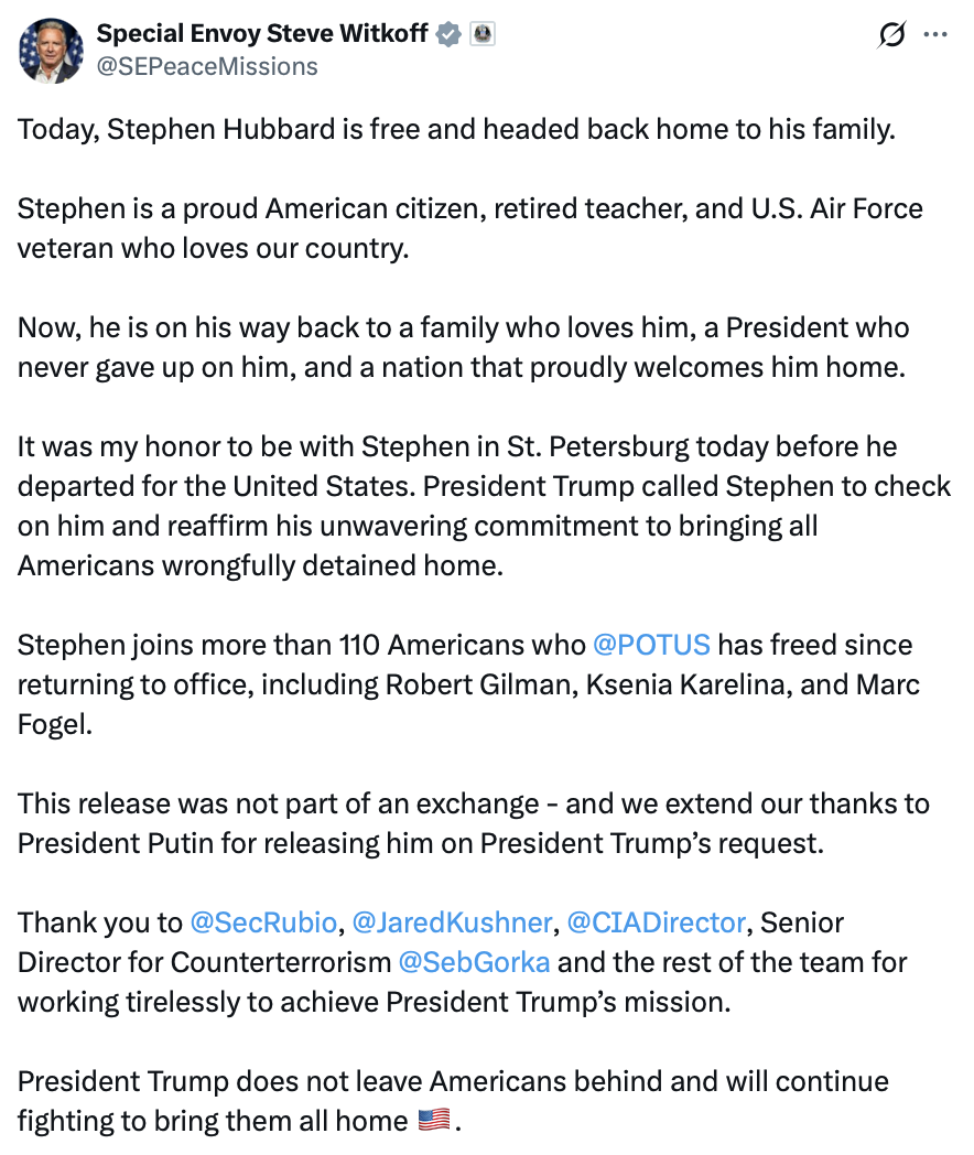 Social media post screenshot. 

Special Envoy Steve Witkoff  
@SEPeaceMissions

Today, Stephen Hubbard is free and headed back home to his family. 

Stephen is a proud American citizen, retired teacher, and U.S. Air Force veteran who loves our country. 

Now, he is on his way back to a family who loves him, a President who never gave up on him, and a nation that proudly welcomes him home. 

It was my honor to be with Stephen in St. Petersburg today before he departed for the United States. President Trump called Stephen to check on him and reaffirm his unwavering commitment to bringing all Americans wrongfully detained home. 

Stephen joins more than 110 Americans who @POTUS has freed since returning to office, including Robert Gilman, Ksenia Karelina, and Marc Fogel. 

This release was not part of an exchange - and we extend our thanks to President Putin for releasing him on President Trump’s request. 

Thank you to @SecRubio, @JaredKushner, @CIADirector, Senior Director for Counterterrorism @SebGorka and the rest of the team for working tirelessly to achieve President Trump’s mission. 

President Trump does not leave Americans behind and will continue fighting to bring them all home 🇺🇸.