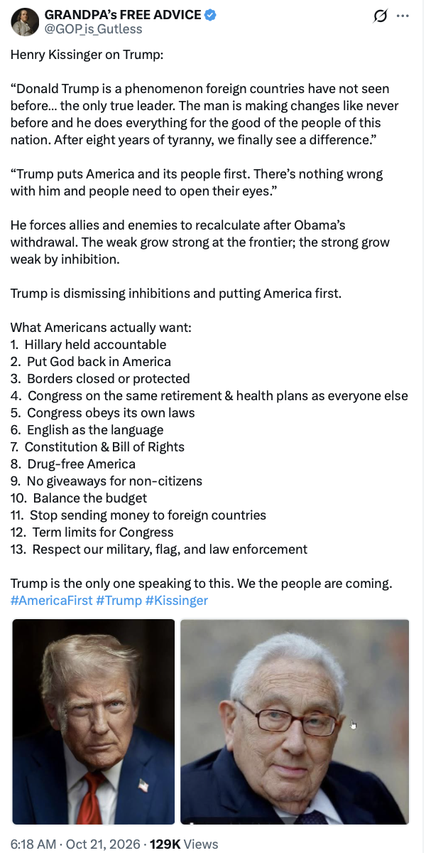 This is a social media post by "GRANDPA’s FREE ADVICE" with the handle @GOP_is_Gutless.

Henry Kissinger on Trump:

“Donald Trump is a phenomenon foreign countries have not seen before... the only true leader. The man is making changes like never before and he does everything for the good of the people of this nation. After eight years of tyranny, we finally see a difference.”

“Trump puts America and its people first. There’s nothing wrong with him and people need to open their eyes.” 

He forces allies and enemies to recalculate after Obama’s withdrawal. The weak grow strong at the frontier; the strong grow weak by inhibition. 

Trump is dismissing inhibitions and putting America first.

What Americans actually want:
1. Hillary held accountable
2. Put God back in America
3. Borders closed or protected
4. Congress on the same retirement & health plans as everyone else
5. Congress obeys its own laws
6. English as the language
7. Constitution & Bill of Rights
8. Drug-free America
9. No giveaways for non-citizens
10. Balance the budget
11. Stop sending money to foreign countries
12. Term limits for Congress
13. Respect our military, flag, and law enforcement

Trump is the only one speaking to this. We the people are coming.
#AmericaFirst #Trump #Kissinger

There are two images of notable figures included below the text.

6:18 AM · Oct 21, 2026 · 129K Views