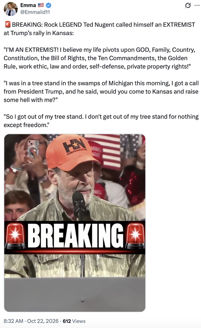 Tweet by Emma (@Emmaiid11):

🚨 BREAKING: Rock LEGEND Ted Nugent called himself an EXTREMIST at Trump’s rally in Kansas:

"I'M AN EXTREMIST! I believe my life pivots upon GOD, Family, Country, Constitution, the Bill of Rights, the Ten Commandments, the Golden Rule, work ethic, law and order, self-defense, private property rights!"

"I was in a tree stand in the swamps of Michigan this morning, I got a call from President Trump, and he said, would you come to Kansas and raise some hell with me?"

"So I got out of my tree stand. I don't get out of my tree stand for nothing except freedom."

Image shows a man in a cap speaking at a microphone with "BREAKING" text overlay. 

8:32 AM · Oct 22, 2026 · 612 Views