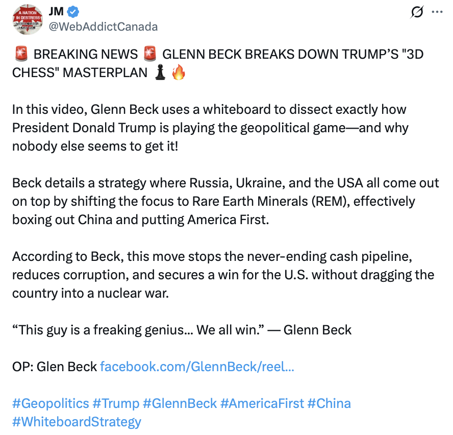 Social media post by JM (@WebAddictCanada):

"🚨 BREAKING NEWS 🚨 GLENN BECK BREAKS DOWN TRUMP’S "3D CHESS" MASTERPLAN ♟️🔥

In this video, Glenn Beck uses a whiteboard to dissect exactly how President Donald Trump is playing the geopolitical game—and why nobody else seems to get it!

Beck details a strategy where Russia, Ukraine, and the USA all come out on top by shifting the focus to Rare Earth Minerals (REM), effectively boxing out China and putting America First.

According to Beck, this move stops the never-ending cash pipeline, reduces corruption, and secures a win for the U.S. without dragging the country into a nuclear war.

“This guy is a freaking genius... We all win.” — Glenn Beck

OP: Glen Beck facebook.com/GlennBeck/reel...

#Geopolitics #Trump #GlennBeck #AmericaFirst #China #WhiteboardStrategy"