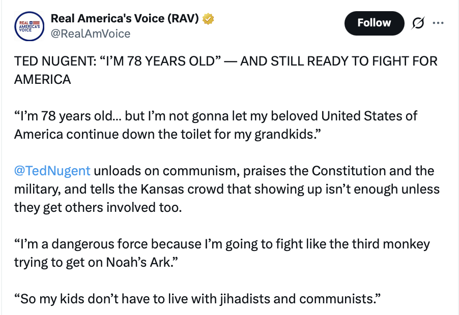 This is a social media post from Real America's Voice (RAV).

TED NUGENT: “I’M 78 YEARS OLD” — AND STILL READY TO FIGHT FOR AMERICA

“I’m 78 years old... but I’m not gonna let my beloved United States of America continue down the toilet for my grandkids.”

@TedNugent unloads on communism, praises the Constitution and the military, and tells the Kansas crowd that showing up isn’t enough unless they get others involved too.

“I’m a dangerous force because I’m going to fight like the third monkey trying to get on Noah’s Ark.”

“So my kids don’t have to live with jihadists and communists.”