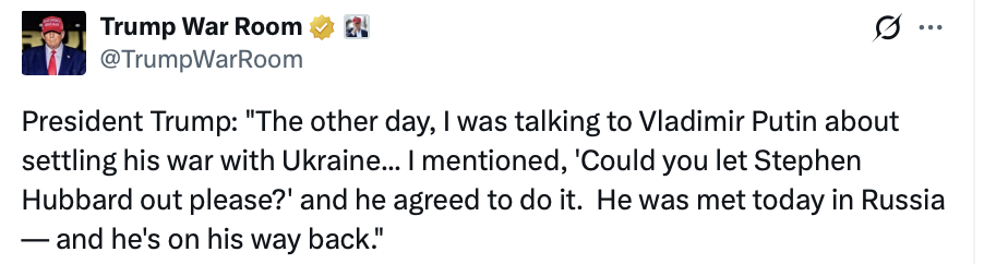 A social media post from the account "Trump War Room" @TrumpWarRoom. 

Text: 
"President Trump: 'The other day, I was talking to Vladimir Putin about settling his war with Ukraine... I mentioned, 'Could you let Stephen Hubbard out please?' and he agreed to do it. He was met today in Russia — and he's on his way back.'"