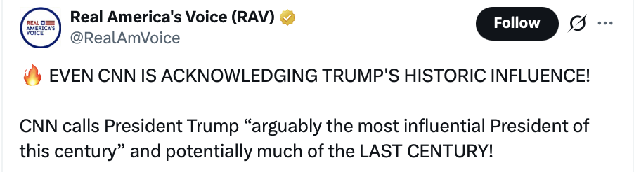 Social media screenshot.

Real America's Voice (RAV) @RealAmVoice

🔥 EVEN CNN IS ACKNOWLEDGING TRUMP'S HISTORIC INFLUENCE!

CNN calls President Trump “arguably the most influential President of this century” and potentially much of the LAST CENTURY!
