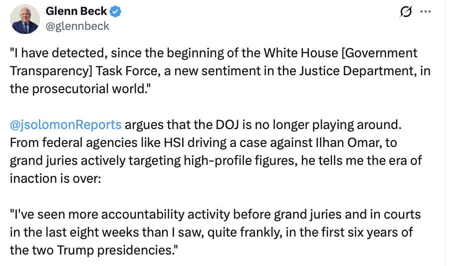 A social media post by Glenn Beck (@glennbeck) states: 

"I have detected, since the beginning of the White House [Government Transparency] Task Force, a new sentiment in the Justice Department, in the prosecutorial world."

@jsolomonReports argues that the DOJ is no longer playing around. From federal agencies like HSI driving a case against Ilhan Omar, to grand juries actively targeting high-profile figures, he tells me the era of inaction is over:

"I've seen more accountability activity before grand juries and in courts in the last eight weeks than I saw, quite frankly, in the first six years of the two Trump presidencies."