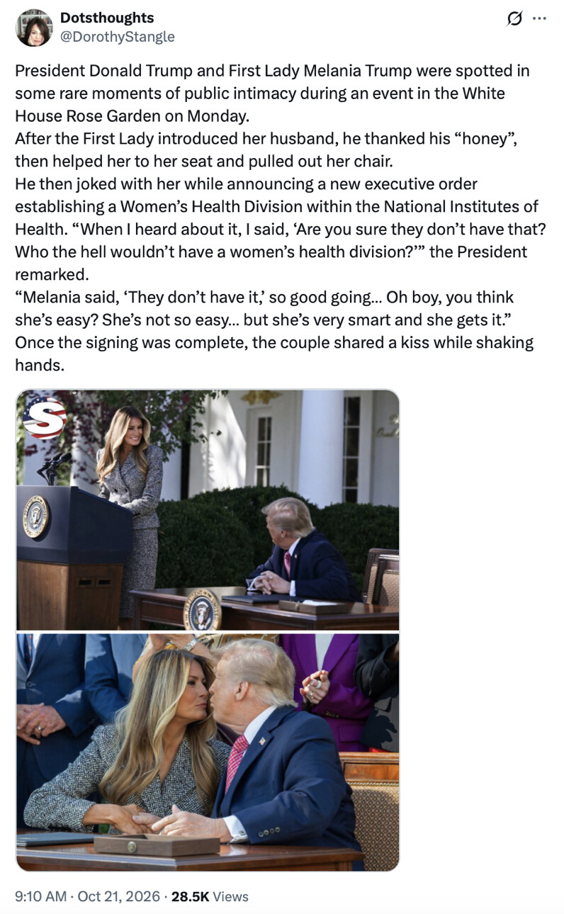 A social media post by Dotsthoughts (@DorothyStangle):

"President Donald Trump and First Lady Melania Trump were spotted in some rare moments of public intimacy during an event in the White House Rose Garden on Monday. After the First Lady introduced her husband, he thanked his “honey”, then helped her to her seat and pulled out her chair. He then joked with her while announcing a new executive order establishing a Women’s Health Division within the National Institutes of Health. “When I heard about it, I said, ‘Are you sure they don’t have that? Who the hell wouldn’t have a women’s health division?’” the President remarked. “Melania said, ‘They don’t have it,’ so good going… Oh boy, you think she’s easy? She’s not so easy… but she’s very smart and she gets it.” Once the signing was complete, the couple shared a kiss while shaking hands."

Images show Melania Trump at a podium, and Donald Trump seated at a desk. Another image shows them kissing.

9:10 AM · Oct 21, 2026 · 28.5K Views