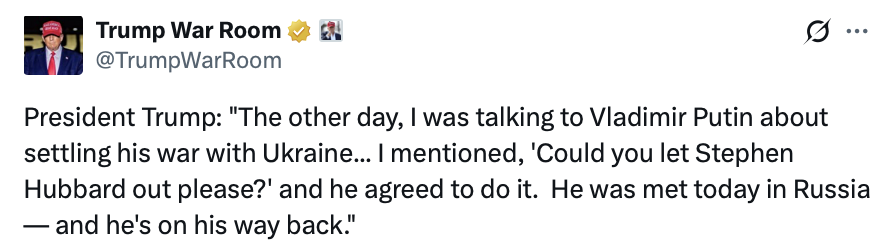 This is a social media screenshot.

Trump War Room @TrumpWarRoom

President Trump: "The other day, I was talking to Vladimir Putin about settling his war with Ukraine... I mentioned, 'Could you let Stephen Hubbard out please?' and he agreed to do it. He was met today in Russia — and he's on his way back."